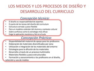 LOS MEDIOS Y LOS PROCESOS DE DISEÑO Y
DESARROLLO DEL CURRICULO
Concepción técnica:
•
•
•
•
•
•

El diseño es responsabilidad de expertos
Es parte de las tareas del diseño del curriculum
Estructura cerrada y poco flexible
Para un modelos estándar del alumno y contexto cultural
Sobre confianza como la estrategia más eficaz
Exige la aplicación mecánica y fiel en el aula

Concepción Práctica:
• Disponibilidad del material de apoyo para los profesores
• Elaboración de materiales diversificados por zona
• Utilización e integración de los materiales del entorno
• Estrategias para la difusión de los materiales
• Desarrollo a través de un proceso multimedia
• Materiales flexibles y poco estructurados
• Formación y asesoramiento a los profesores en el diseño,
selección y uso de medios

 