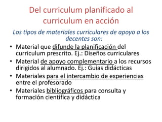 Del curriculum planificado al
curriculum en acción
Los tipos de materiales curriculares de apoyo a los
decentes son:
• Material que difunde la planificación del
curriculum prescrito. Ej.: Diseños curriculares
• Material de apoyo complementario a los recursos
dirigidos al alumnado. Ej.: Guías didácticas
• Materiales para el intercambio de experiencias
entre el profesorado
• Materiales bibliográficos para consulta y
formación científica y didáctica

 