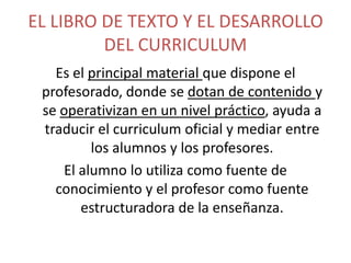 EL LIBRO DE TEXTO Y EL DESARROLLO
DEL CURRICULUM
Es el principal material que dispone el
profesorado, donde se dotan de contenido y
se operativizan en un nivel práctico, ayuda a
traducir el curriculum oficial y mediar entre
los alumnos y los profesores.
El alumno lo utiliza como fuente de
conocimiento y el profesor como fuente
estructuradora de la enseñanza.

 
