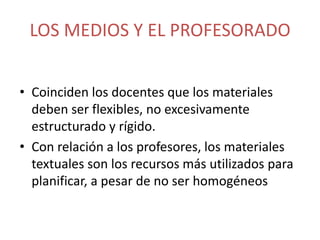 LOS MEDIOS Y EL PROFESORADO
• Coinciden los docentes que los materiales
deben ser flexibles, no excesivamente
estructurado y rígido.
• Con relación a los profesores, los materiales
textuales son los recursos más utilizados para
planificar, a pesar de no ser homogéneos

 