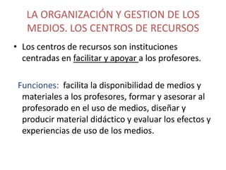 LA ORGANIZACIÓN Y GESTION DE LOS
MEDIOS. LOS CENTROS DE RECURSOS
• Los centros de recursos son instituciones
centradas en facilitar y apoyar a los profesores.
Funciones: facilita la disponibilidad de medios y
materiales a los profesores, formar y asesorar al
profesorado en el uso de medios, diseñar y
producir material didáctico y evaluar los efectos y
experiencias de uso de los medios.

 