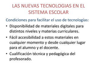 LAS NUEVAS TECNOLOGIAS EN EL
SISTEMA ESCOLAR
Condiciones para facilitar el uso de tecnologías:
• Disponibilidad de materiales digitales para
distintos niveles y materias curriculares.
• Fácil accesibilidad a estos materiales en
cualquier momento y desde cualquier lugar
para el alumno y el docente.
• Cualificación técnica y pedagógica del
profesorado.

 