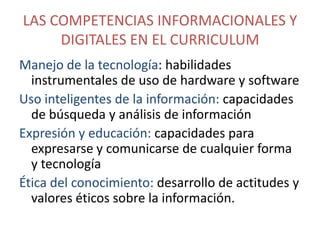 LAS COMPETENCIAS INFORMACIONALES Y
DIGITALES EN EL CURRICULUM
Manejo de la tecnología: habilidades
instrumentales de uso de hardware y software
Uso inteligentes de la información: capacidades
de búsqueda y análisis de información
Expresión y educación: capacidades para
expresarse y comunicarse de cualquier forma
y tecnología
Ética del conocimiento: desarrollo de actitudes y
valores éticos sobre la información.

 