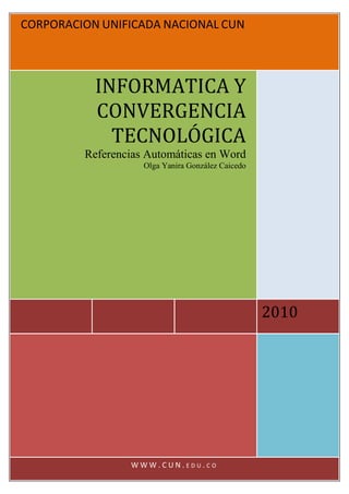 CORPORACION UNIFICADA NACIONAL CUN




           INFORMATICA Y
           CONVERGENCIA
             TECNOLÓGICA
         Referencias Automáticas en Word
                    Olga Yanira González Caicedo




                                                   2010




                 WWW.CUN.EDU.CO
 