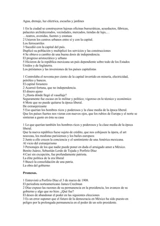 Agua, drenaje, luz eléctrica, escuelas y jardines

1 En la ciudad se construyeron lujosas oficinas burocráticas, acueductos, fábricas,
palacetes archidecorados, vecindades, mercados, tiendas de lujo,…
…teatros, avenidas, fuentes y estatuas
2 Unieron los centros urbanos entre sí y con la capital.
Los ferrocarriles
3 Sucedió con la capital del país.
Duplicó su población y multiplicó los servicios y las construcciones
4 Se obtuvo a cambio de una buena dosis de independencia.
El progreso aristocrático y urbano
5 Hicieron de la república mexicana un país dependiente sobre todo de los Estados
Unidos y de Inglaterra.
Los préstamos y las inversiones de los países capitalistas

1 Controlaba el noventa por ciento de la capital invertido en minería, electricidad,
petróleo y bancos.
El capital forastero
2 Acarreó fortuna, que no independencia.
El dinero ajeno
3 ¿Hasta dónde llegó el vasallaje?
Seguramente fue escaso en lo militar y político; vigoroso en lo técnico y económico
4 Mote que no puede quitarse la época liberal.
De extranjerizante
5 Eso querían los hombres ricos y poderosos y la clase media de la época liberal.
Que los países fuertes nos vieran con nuevos ojos, que los rubios de Europa y el norte se
sintieran a gusto en ésta su casa

1 Lo que querían también los hombres ricos y poderosos y la clase media de la época
liberal.
Que la nueva república fuese sujeto de crédito, que nos cobijasen la ópera, el art
nouveau, los modistas parisienses y los bailes europeos
2 Junto a ello crecen la conciencia y el sentimiento de una América mexicana.
Al vicio del extranjerismo
3 Personajes de los que nadie puede poner en duda el arraigado amor a México.
Benito Juárez, Sebastián Lerdo de Tejada y Porfirio Díaz
4 Casi sin excepción, fue profundamente patriota.
La élite política de la era liberal
5 Buscó la consolidación de una patria.
La obra del gobierno

Promesas.

1 Entrevistó a Porfirio Díaz el 3 de marzo de 1908.
El periodista norteamericano James Creelman
2 Díaz expuso las razones de su permanencia en la presidencia, los avances de su
gobierno y algo que no hizo. ¿Qué fue?
El deseo de abandonar el poder en las siguientes elecciones
3 Es un error suponer que el futuro de la democracia en México ha sido puesto en
peligro por la prolongada permanencia en el poder de un solo presidente.
 