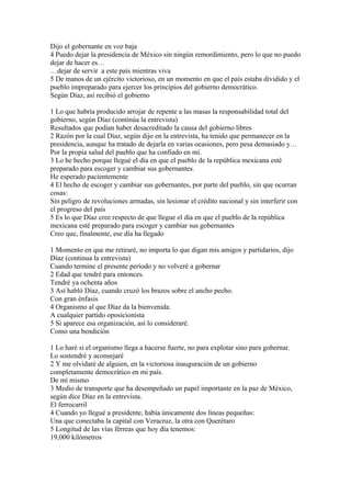Dijo el gobernante en voz baja
4 Puedo dejar la presidencia de México sin ningún remordimiento, pero lo que no puedo
dejar de hacer es…
…dejar de servir a este país mientras viva
5 De manos de un ejército victorioso, en un momento en que el país estaba dividido y el
pueblo impreparado para ejercer los principios del gobierno democrático.
Según Díaz, así recibió el gobierno

1 Lo que habría producido arrojar de repente a las masas la responsabilidad total del
gobierno, según Díaz (continúa la entrevista)
Resultados que podían haber desacreditado la causa del gobierno libres
2 Razón por la cual Díaz, según dijo en la entrevista, ha tenido que permanecer en la
presidencia, aunque ha tratado de dejarla en varias ocasiones, pero pesa demasiado y…
Por la propia salud del pueblo que ha confiado en mí.
3 Lo he hecho porque llegué el día en que el pueblo de la república mexicana esté
preparado para escoger y cambiar sus gobernantes.
He esperado pacientemente
4 El hecho de escoger y cambiar sus gobernantes, por parte del pueblo, sin que ocurran
cosas:
Sin peligro de revoluciones armadas, sin lesionar el crédito nacional y sin interferir con
el progreso del país
5 Es lo que Díaz cree respecto de que llegue el día en que el pueblo de la república
mexicana esté preparado para escoger y cambiar sus gobernantes
Creo que, finalmente, ese día ha llegado

1 Momento en que me retiraré, no importa lo que digan mis amigos y partidarios, dijo
Díaz (continua la entrevista)
Cuando termine el presente período y no volveré a gobernar
2 Edad que tendré para entonces.
Tendré ya ochenta años
3 Así habló Díaz, cuando cruzó los brazos sobre el ancho pecho.
Con gran énfasis
4 Organismo al que Díaz da la bienvenida.
A cualquier partido oposicionista
5 Si aparece esa organización, así lo consideraré.
Como una bendición

1 Lo haré si el organismo llega a hacerse fuerte, no para explotar sino para gobernar.
Lo sostendré y aconsejaré
2 Y me olvidaré de alguien, en la victoriosa inauguración de un gobierno
completamente democrático en mi país.
De mí mismo
3 Medio de transporte que ha desempeñado un papel importante en la paz de México,
según dice Díaz en la entrevista.
El ferrocarril
4 Cuando yo llegué a presidente, había únicamente dos líneas pequeñas:
Una que conectaba la capital con Veracruz, la otra con Querétaro
5 Longitud de las vías férreas que hoy día tenemos:
19,000 kilómetros
 