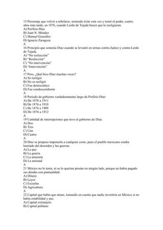 15 Personaje que volvió a rebelarse, teniendo éxito esta vez y tomó el poder, cuatro
años más tarde, en 1876, cuando Lerdo de Tejada buscó que lo reeligieran.
A) Porfirio Díaz
B) Juan N. Méndez
C) Manuel González
D) Ignacio Zaragoza
A
16 Principio que sostenía Díaz cuando se levantó en armas contra Juárez y contra Lerdo
de Tejada.
A) “No reelección”
B) “Reelección”
C) “No intervención”
D) “Intervención”
A
17 Pero, ¿Qué hizo Díaz muchas veces?
A) Se reeligió
B) No se reeligió
C) Fue democrático
D) Fue condescendiente
A
18 Periodo de gobierno verdaderamente largo de Porfirio Díaz
A) De 1876 a 1911
B) De 1876 a 1910
C) De 1876 a 1909
D) De 1876 a 1912
A
19 Cantidad de interrupciones que tuvo el gobierno de Díaz.
A) Dos
B) Tres
C) Una
D) Cuatro
A
20 Díaz se propuso imponerla a cualquier costo, pues el pueblo mexicano estaba
hastiado del desorden y las guerras.
A) La paz
B) La guerra
C) La amnistía
D) La amistad
A
21 México no lo tenía, ni se lo querían prestar en ningún lado, porque no había pagado
sus deudas con puntualidad.
A) Dinero
B) Leyes
C) Escuelas
D) Agricultura
A
22 Capital que había que atraer, tomando en cuenta que nadie invertiría en México si no
había estabilidad y paz.
A) Capital extranjero
B) Capital poblano
 