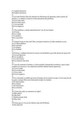 C) Capital jalisciense
D) Capital morelense
A
23 Así trató Porfirio Díaz de eliminar las diferencias de opiniones sobre asuntos de
política, y se dedicó a mejorar el funcionamiento del gobierno.
A) Con mano dura
B) Con mano suave
C) Con suavidad
D) Con elegancia
A
24 “Poca política y mucha administración” era, de ese tiempo:
A) El lema
B) La verdad
C) La política
D) La economía
A
25 Aunque la paz no fue total, Díaz consiguió mantener el orden mediante su uso.
A) La fuerza pública
B) La amistad
C) La alegría
D) La bondad
A
26 Policías y soldados hicieron lo mismo con bandoleros que todo intento de oposición.
A) Los persiguieron
B) Los ayudaron
C) Los divirtieron
D) Los trataron muy bien
A
27 Con ello aumentó el trabajo y se hizo posible el desarrollo económico, pues el país
contaba con recursos y los empresarios podían obtener buenas ganancias.
A) Con el orden
B) Con el desorden
C) Con el odio
D) Con lo negativo
A
28 Fue creciendo a medida que pasó el tiempo, por la miseria en que vivía la mayoría de
la gente y porque Díaz tenía demasiado tiempo en el poder.
A) El descontento.
B) La alegría
C) El entusiasmo
D) La armonía
A
29 ¿Cómo fue cada vez mantener el orden?
A) Más difícil
B) Más fácil
C) Relativamente fácil
D) Muy fácil
A
30 Clima que se vivía en los últimos años del Porfiriato.
A) De represión
 