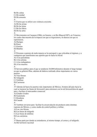 B) De calma
C) De unidad
D) De armonía
A
31 Fuerza que se utilizó con violencia creciente.
A) De las armas
B) De las letras
C) De los libros
D) De las artes
A
32 Movimientos en Cananea (1906), en Sonora, y en Río Blanco(1907), en Veracruz,
los cuales dan muestra de la torpeza con que se negociaron y la dureza con que se
reprimieron.
A) Huelgas
B) Paros
C) Guerras
D) Batallas
A
33 Personas a quienes de mala manera se les persiguió y que criticaban al régimen, y a
cualquiera que manifestara una opinión que no fuera la oficial.
A) A los periodistas
B) A los artistas
C) A los trabajadores
D) A los muertos
A
34 Servicio público para el que se tendieron 20,000 kilómetros durante el largo tiempo
en que se gobernó Díaz, además de haberse realizado obras importantes en varios
puertos.
A) Vías férreas
B) Telégrafo
C) Teléfono
D) Carreteras
A
35 Además de hacia los puertos más importantes de México, frontera del país hacia la
cual se trazaron las líneas de ferrocarril, para entroncar con la red ferrocarrilera de aquel
país y facilitar el intercambio comercial.
A) Estados Unidos
B) Guatemala
C) Honduras
D) Canadá
A
36 También sirvieron para facilitar la circunvalación de producto entre distintas
regiones de México, y como medio de control político y militar.
A) Las vías férreas
B) Las líneas de telégrafo
C) Las líneas de teléfono
D) Las carreteras
A
37 Buena parte por donde se extendieron, al mismo tiempo, el correo y el telégrafo.
A) Del territorio nacional
 