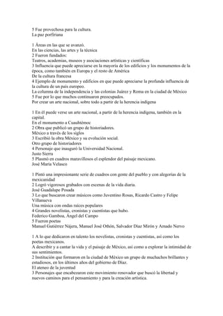 5 Fue provechosa para la cultura.
La paz porfiriana

1 Áreas en las que se avanzó.
En las ciencias, las artes y la técnica
2 Fueron fundados:
Teatros, academias, museos y asociaciones artísticas y científicas
3 Influencia que puede apreciarse en la mayoría de los edificios y los monumentos de la
época, como también en Europa y el resto de América
De la cultura francesa
4 Ejemplo de monumento y edificios en que puede apreciarse la profunda influencia de
la cultura de un país europeo.
La columna de la independencia y las colonias Juárez y Roma en la ciudad de México
5 Fue por lo que muchos continuaron preocupados.
Por crear un arte nacional, sobre todo a partir de la herencia indígena

1 En él puede verse un arte nacional, a partir de la herencia indígena, también en la
capital.
En el monumento a Cuauhtémoc
2 Obra que publicó un grupo de historiadores.
México a través de los siglos
3 Escribió la obra México y su evolución social.
Otro grupo de historiadores
4 Personaje que inauguró la Universidad Nacional.
Justo Sierra
5 Plasmó en cuadros maravillosos el esplendor del paisaje mexicano.
José María Velasco

1 Pintó una impresionante serie de cuadros con gente del pueblo y con alegorías de la
mexicanidad
2 Logró vigorosos grabados con escenas de la vida diaria.
José Guadalupe Posada
3 Lo que buscaron crear músicos como Juventino Rosas, Ricardo Castro y Felipe
Villanueva
Una música con ondas raíces populares
4 Grandes novelistas, cronistas y cuentistas que hubo.
Federico Gamboa, Ángel del Campo
5 Fueron poetas
Manuel Gutiérrez Nájera, Manuel José Othón, Salvador Díaz Mirón y Amado Nervo

1 A lo que dedicaron en talento los novelistas, cronistas y cuentistas, así como los
poetas mexicanos.
A describir y a cantar la vida y el paisaje de México, así como a explorar la intimidad de
sus sentimientos.
2 Institución que formaron en la ciudad de México un grupo de muchachos brillantes y
estudiosos, en los últimos años del gobierno de Díaz.
El ateneo de la juventud
3 Personajes que encabezaron este movimiento renovador que buscó la libertad y
nuevos caminos para el pensamiento y para la creación artística.
 
