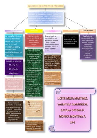 PERIFERICOS DE SALIDA DE DATOS
SON LOS DISPOSITIVOS QUE LE MUESTRAN AL
USUARIO , DE UNA MANERA GRAFICA Y EN UN
LENGUAJE ENTENDIBLE PARA EL, LA INFORMACION
PROCESADA EN LA COMPUTADORA LOS MAS
IMPORTANTES SON : MONITOR,IMPRESORA,TARJETA
DE SONIDOS Y BOCINAS, MODEM, TARJETA DE RED .
MONITOR
La única función que
tiene el monitor es
recibir información
que le envía el
microprocesador y
convertirla en
puntos luminosos en
la pantalla.
TAMAÑOS DE MONITOR:
21 pulgadas
17 pulgadas
15 pulgadas.
TIPOS DE MONITORES:
TECNOLOGIA TRC
TECNOLOGIA LCD.
MONITOR Y TARJETA DE
VIDEO.
Forma una pareja
indisoluble. en realidad,
como ya mencionamos, la
resolución y profundidad
de colores con que se
expide una imagen en el
monitor, está
determinada por la
tarjeta de video.
IMPRESORA
Las impresoras se
crearon para plasmar en
papel lo que se
encontrara en el
monitor.
MATRIZ DE PUNTOS:
1: la impresión toma la
información que
proviene de la
computadora y envía la
señal a la cabeza de
impresión.
2: en la parte trasera de
la cabeza existen nueve
solenoides que
funcionan por medio de
electromagnéticos
aplicando fuerzas
controladas.
3: cada vez que una de
estas cabezas es
energizada una aguja es
empujada para que
impacte sobre la cinta
entintada.
INYECCION DE TINTA:
imprimen con mucha
lentitud pero sus
resultados son de alta
calidad.
LASER: son las más
costosas y las que
ofrecen mayor calidad y
velocidad de impresión.
TARJETA DE SONIDOS.
En un principio las
computadoras solo
emitían una serie de
“beeps” aunque
funcionaba bien no era
suficiente por eso se
creó la tarjeta de
sonido.
La mayoría de las
veces un par de
bocinas suelen ser
suficiente pero algunas
personas prefieren
más.
La tarjeta de sonido
solo se encarga de
convertir la
información digital de
la computadora en una
señal de audio.
MODEM
El modem se utiliza
para conectar una
computadora a la red
mundial o internet.
TARJETA DE RED
Para facilitar el
intercambio de datos
entre maquinas se
diseñó la tarjeta de
red hoy este
elemento es
fundamental en la
estructura de casi
cualquier
computadora
moderna.
 