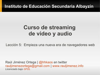 Instituto de Educación Secundaria Albayzín




              Curso de streaming
               de video y audio
Lección 5: Empieza una nueva era de navegadores web



Raúl Jiménez Ortega | @hhkaos en twitter
rauljimenezortega@gmail.com | www.rauljimenez.info
Licenciado bajo GFDL
 