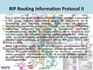 RIP Routing Information Protocol II
Con el desarrollo de Xerox Network System (XNS), GWINFO evolucionó
a RIP. Luego, adquirió popularidad ya que se implementó en la
Distribución del Software Berkeley (BSD) como un daemon
denominado routed (se pronuncia "routi-dí" y no "routid"). Algunos
fabricantes realizaron sus propias y ligeramente diferentes
implementaciones de RIP. En reconocimiento de la necesidad de
estandarización del protocolo, Charles Hedrick escribió RFC 1058 en
1988, donde documentó el protocolo existente y especificó ciertas
mejoras. Desde entonces, se mejoró el RIP con RIPv2 en 1994 y con
RIPng en 1997.
Nota: A la primera versión de RIP se la denomina generalmente RIPv1
para distinguirla de RIPv2. Sin embargo, ambas versiones comparten
muchas funciones similares. Al discutir las funciones comunes de
ambas versiones, nos referiremos a RIP. Al discutir funciones propias
de cada versión, utilizaremos RIPv1 y RIPv2. RIPv2 se discutirá en un
capítulo posterior.
10
 