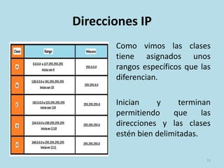 Direcciones IP
Como vimos las clases
tiene asignados unos
rangos específicos que las
diferencian.
Inician y terminan
permitiendo que las
direcciones y las clases
estén bien delimitadas.
13
 