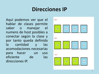 Direcciones IP
Aquí podemos ver que el
hablar de clases permite
saber o manejar el
numero de host posibles a
conectar según la clase y
por tanto queda definida
la cantidad y las
acomodaciones necesarias
para hacer un uso
eficiente de las
direcciones IP.
16
 