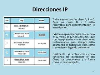 Direcciones IP
Trabajaremos con las clase
A, B y C. Pues las clases D y E
están reservadas para
experimentación e
investigación.
Finalmente, ya entendemos
como funcionan las
direcciones IP con Clase, sus
componente y la forma
como se han trabajado.
19
 