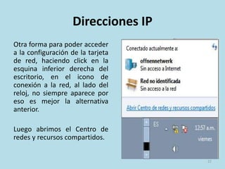 DHCP- IP Dinámicas
Ventajas
• Reduce los costos de operación a los
proveedores de servicios de Internet
(ISP).
• Reduce la cantidad de IP asignadas
(de forma fija) inactivas.
• El usuario puede reiniciar el router
para que le sea asignada otra IP y así
evitar las restricciones que muchas
webs ponen a sus servicios gratuitos
de descarga o visionado multimedia
online.
Desventajas
• Obliga a depender de servicios que
redirigen un host a una IP.
22
 
