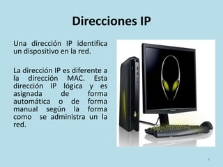 Direcciones IP
Una dirección IP identifica
un dispositivo en la red.
La dirección IP es diferente a
la dirección MAC. Esta
dirección IP lógica y es
asignada de forma
automática o de forma
manual según la forma
como se administra un la
red.
4
 