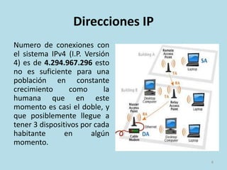 Direcciones IP
Numero de conexiones con
el sistema IPv4 (I.P. Versión
4) es de 4.294.967.296 esto
no es suficiente para una
población en constante
crecimiento como la
humana que en este
momento es casi el doble, y
que posiblemente llegue a
tener 3 dispositivos por cada
habitante en algún
momento.
8
 