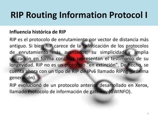 RIP Routing Information Protocol I
Influencia histórica de RIP
RIP es el protocolo de enrutamiento por vector de distancia más
antiguo. Si bien RIP carece de la sofisticación de los protocolos
de enrutamiento más avanzados, su simplicidad y amplia
utilización en forma continua representan el testimonio de su
longevidad.
RIP no es un protocolo "en extinción". De hecho, se cuenta ahora
con un tipo de RIP de IPv6 llamado RIPng (próxima generación).
RIP evolucionó de un protocolo anterior desarrollado en Xerox,
llamado Protocolo de información de gateway (GWINFO).
9
 