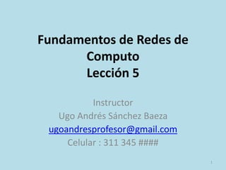 Fundamentos de Redes de
Computo
Lección 5
Instructor
Ugo Andrés Sánchez Baeza
ugoandresprofesor@gmail.com
Celular : 311 345 ####
1
 