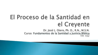 El Proceso de la Santidad en el Creyente Dr. José L. Otero, Ph. D., R.N., M.S.N. Curso: Fundamentos de la Santidad y Justicia BíblicaTH 102 