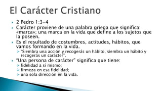 2 Pedro 1:3-4Carácter proviene de una palabra griega que significa: «marca»; una marca en la vida que define a los sujetos que la poseen. Es el resultado de costumbres, actitudes, hábitos, que vamos formando en la vida. “Siembra una acción y recogerás un hábito, siembra un hábito y recogerás un carácter”.“Una persona de carácter” significa que tiene: fidelidad a sí mismo; 