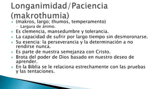 Fruto (karpós) – Es la expresión visible del poder que obra interna e invisiblemente, siendo el carácter del fruto evidencia del carácter del poder que lo produce.Mateo 7:16La forma singular es sugerente de que en ellos se reproduce la unidad del carácter del Señor en contraste con las obras confusas e incoherentes de la naturaleza pecaminosa.El Fruto del EspírituGálatas 5:22-23 “Por sus frutos…” Mateo 7:20“Todo árbol es conocido por su fruto” Lucas 6:44“En esto es glorificado mi Padre,  en que llevéis mucho fruto,  y seáis así mis discípulos”. Juan 15:8