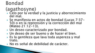 Interés y búsqueda del mayor bien de otra persona sin móviles de ganancia personal.Es la benevolenciaque no admitederrota.Involucra la voluntad, lasemociones y el intelecto.Es fuerte y disciplinador.El amor es la virtud fundamental para los cristianos porque es el atributo que más caracteriza a Dios.Amor (ágape)“En esto conocerán todos que sois mis discípulos, si tuviereis amor los unos con los otros”. Juan 13:35 
