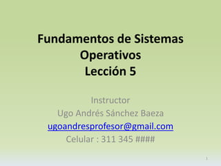 Fundamentos de Sistemas 
Operativos 
Lección 5 
Instructor 
Ugo Andrés Sánchez Baeza 
ugoandresprofesor@gmail.com 
Celular : 311 345 #### 
1 
 