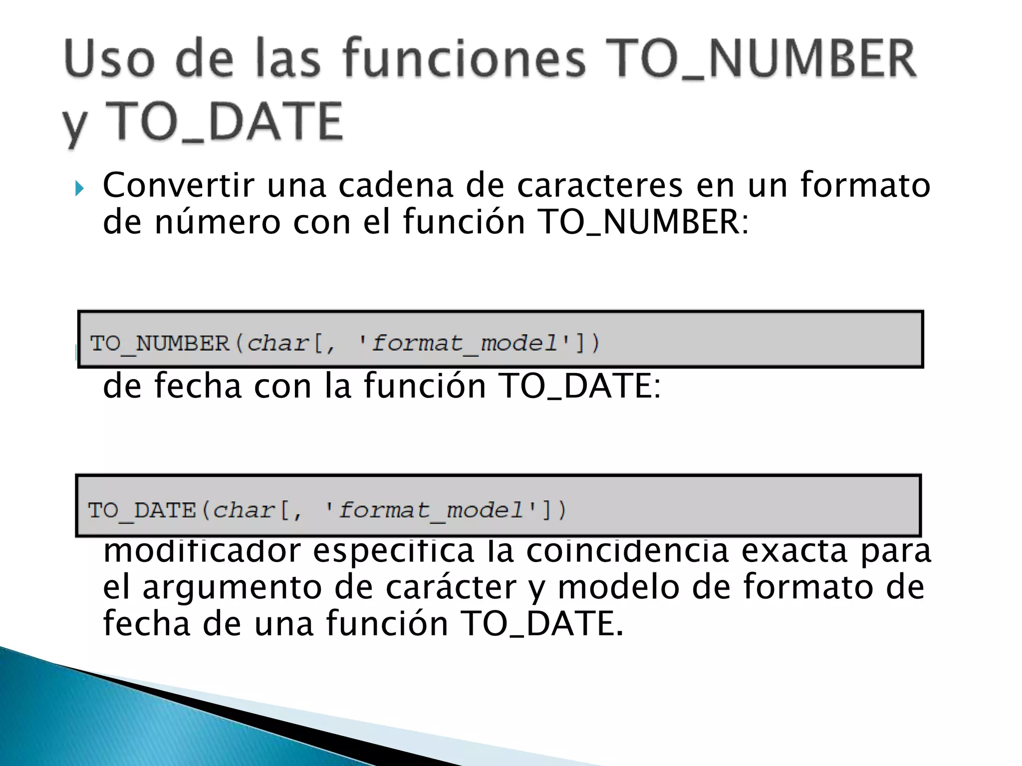  Convertir una cadena de caracteres en un formato
de número con el función TO_NUMBER:
 Convertir una cadena de caracteres a un formato
de fecha con la función TO_DATE:
 Estas funciones tienen un modificador fx. Este
modificador especifica la coincidencia exacta para
el argumento de carácter y modelo de formato de
fecha de una función TO_DATE.
 