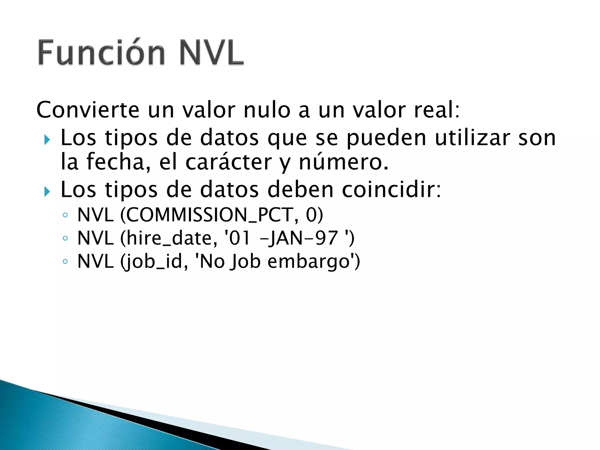 Convierte un valor nulo a un valor real:
 Los tipos de datos que se pueden utilizar son
la fecha, el carácter y número.
 Los tipos de datos deben coincidir:
◦ NVL (COMMISSION_PCT, 0)
◦ NVL (hire_date, '01 -JAN-97 ')
◦ NVL (job_id, 'No Job embargo')
 