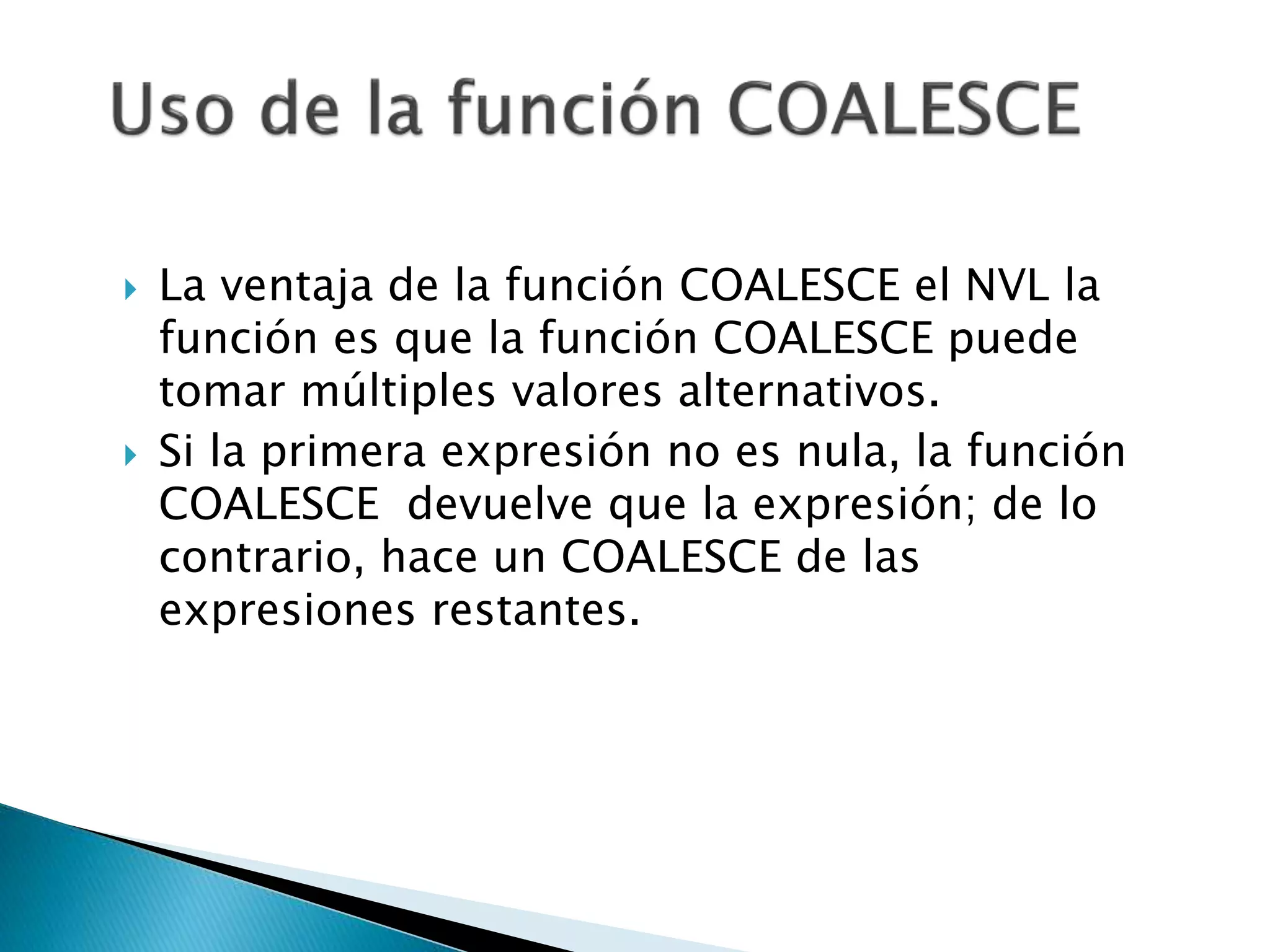  La ventaja de la función COALESCE el NVL la
función es que la función COALESCE puede
tomar múltiples valores alternativos.
 Si la primera expresión no es nula, la función
COALESCE devuelve que la expresión; de lo
contrario, hace un COALESCE de las
expresiones restantes.
 