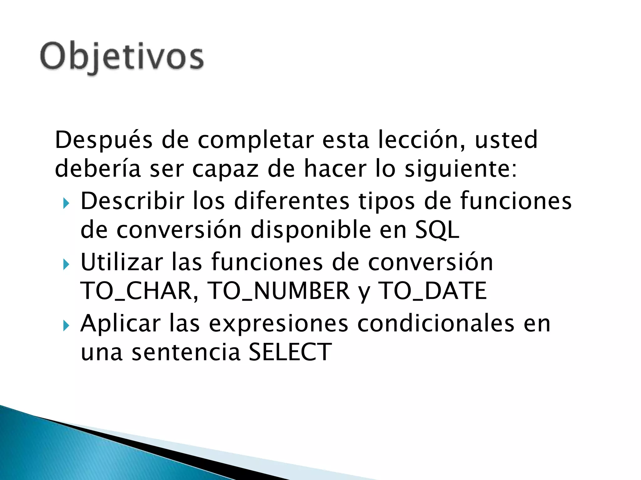 Después de completar esta lección, usted
debería ser capaz de hacer lo siguiente:
 Describir los diferentes tipos de funciones
de conversión disponible en SQL
 Utilizar las funciones de conversión
TO_CHAR, TO_NUMBER y TO_DATE
 Aplicar las expresiones condicionales en
una sentencia SELECT
 