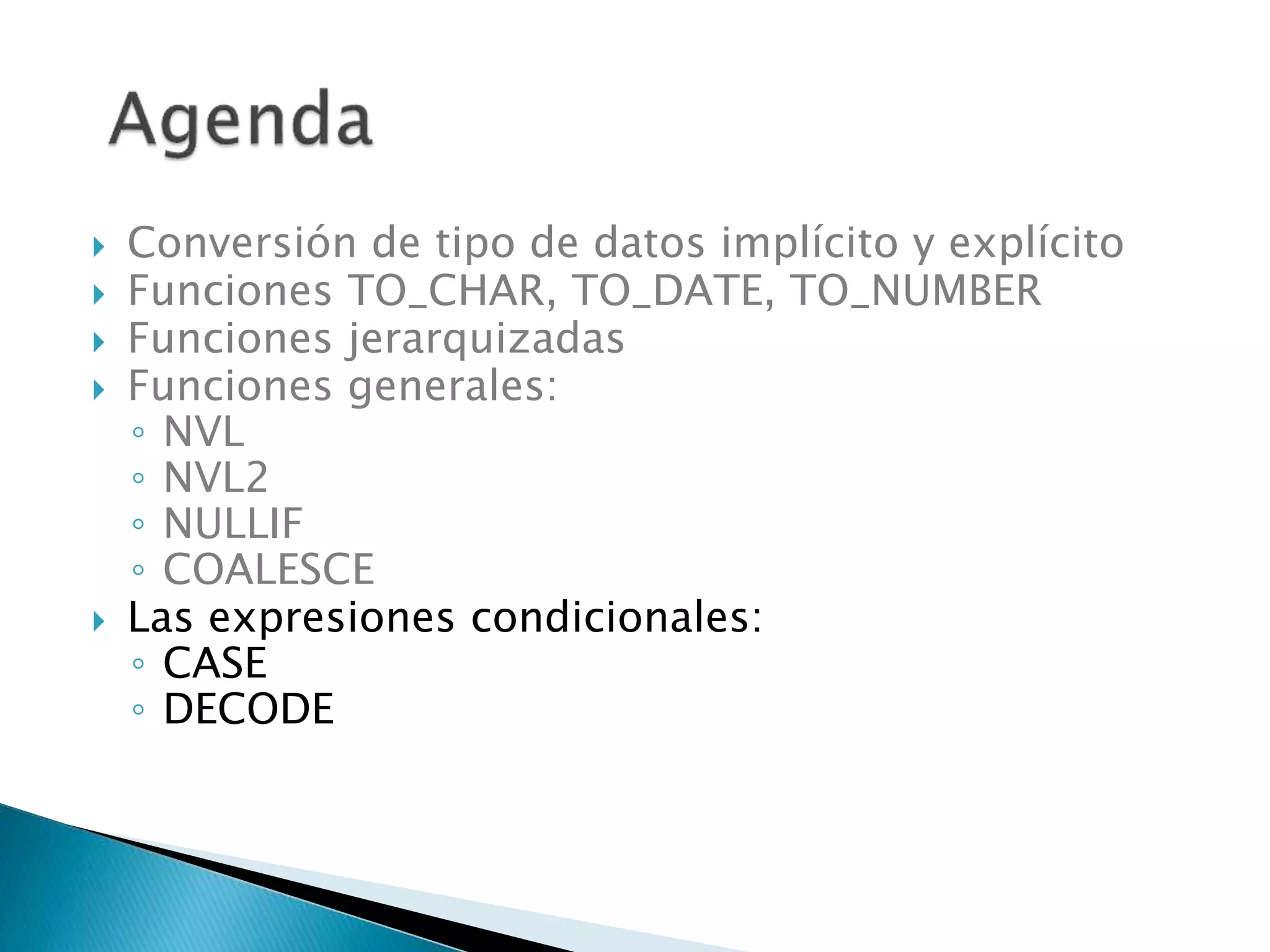  Conversión de tipo de datos implícito y explícito
 Funciones TO_CHAR, TO_DATE, TO_NUMBER
 Funciones jerarquizadas
 Funciones generales:
◦ NVL
◦ NVL2
◦ NULLIF
◦ COALESCE
 Las expresiones condicionales:
◦ CASE
◦ DECODE
 