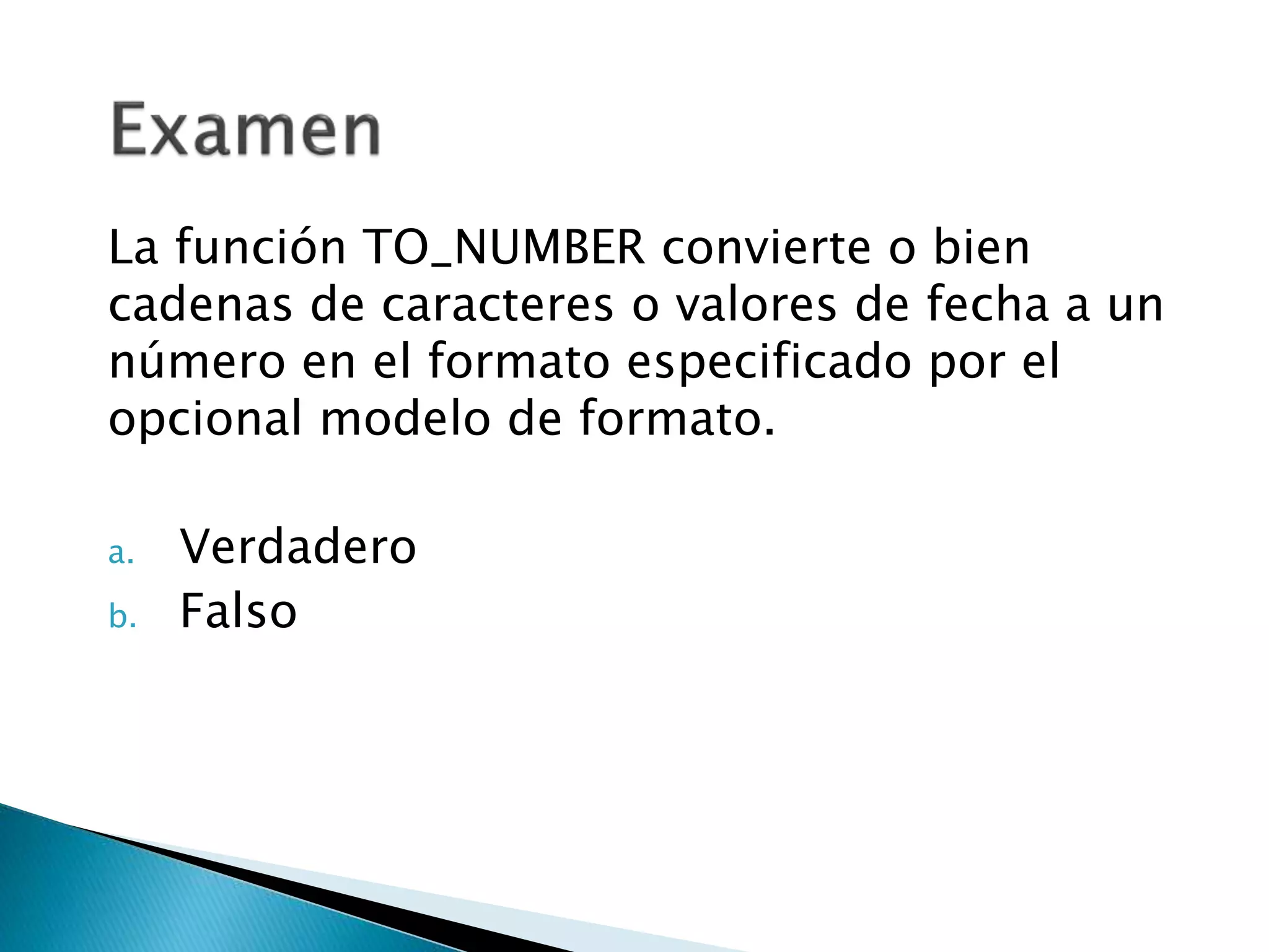 La función TO_NUMBER convierte o bien
cadenas de caracteres o valores de fecha a un
número en el formato especificado por el
opcional modelo de formato.
a. Verdadero
b. Falso
 