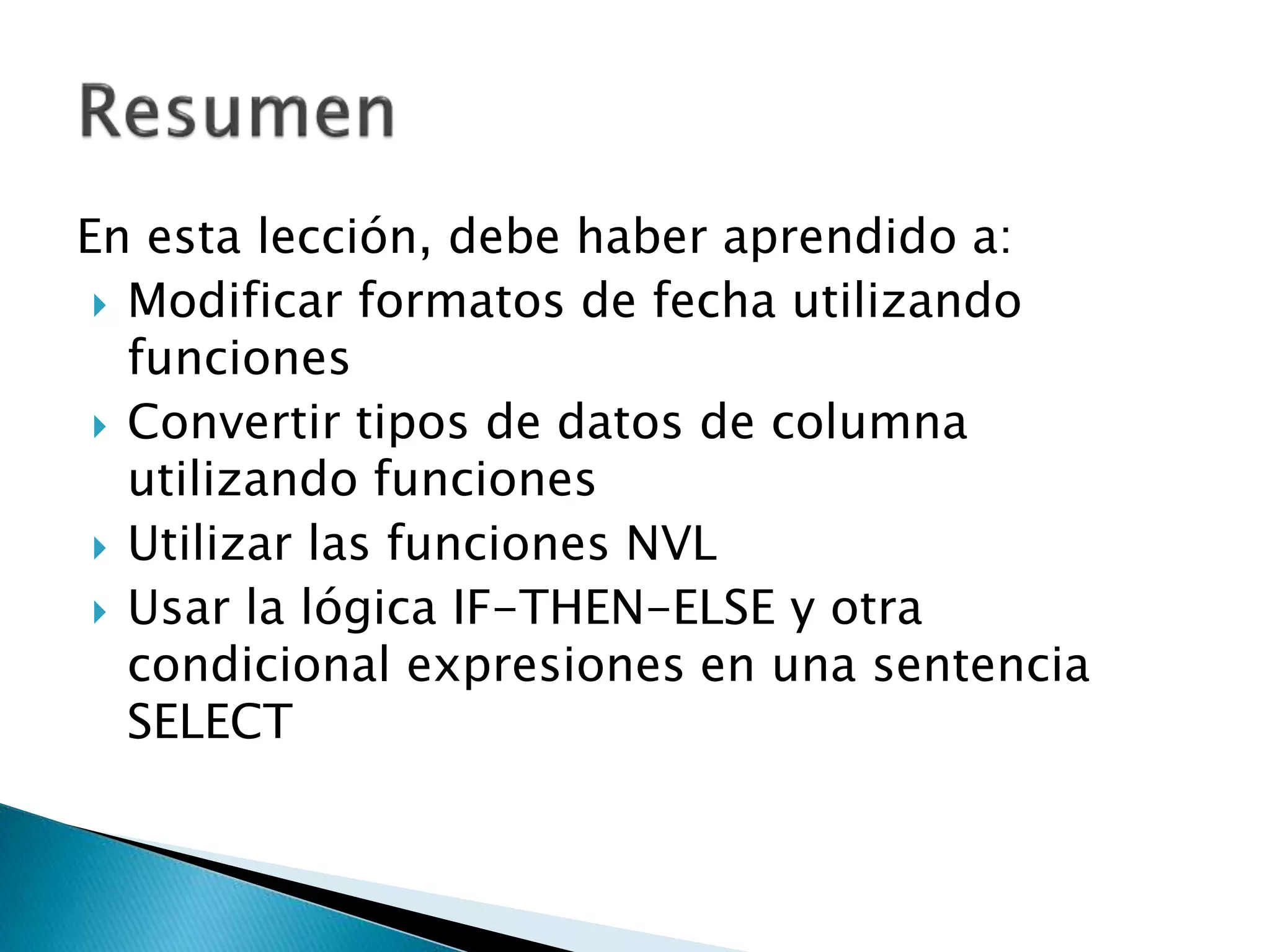 En esta lección, debe haber aprendido a:
 Modificar formatos de fecha utilizando
funciones
 Convertir tipos de datos de columna
utilizando funciones
 Utilizar las funciones NVL
 Usar la lógica IF-THEN-ELSE y otra
condicional expresiones en una sentencia
SELECT
 