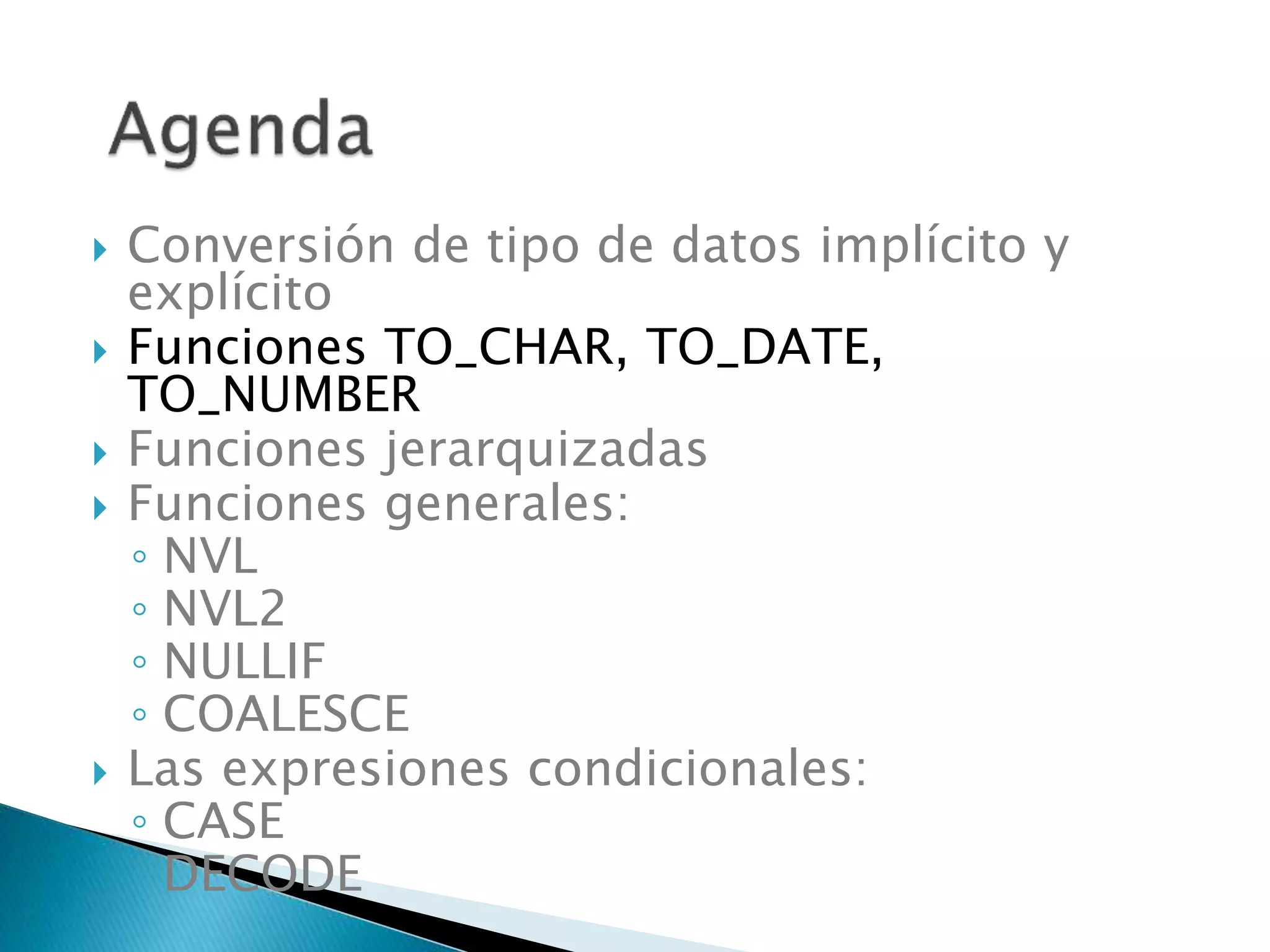  Conversión de tipo de datos implícito y
explícito
 Funciones TO_CHAR, TO_DATE,
TO_NUMBER
 Funciones jerarquizadas
 Funciones generales:
◦ NVL
◦ NVL2
◦ NULLIF
◦ COALESCE
 Las expresiones condicionales:
◦ CASE
◦ DECODE
 