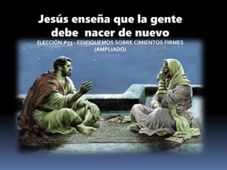 Jesús enseña que la gente
debe nacer de nuevo
(LECCIÓN #53 - EDIFIQUEMOS SOBRE CIMIENTOS FIRMES
(AMPLIADO)
 