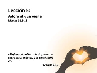 Lección 5:
Adora al que viene
Marcos 11.1-11
«Trajeron el pollino a Jesús, echaron
sobre él sus mantos, y se sentó́ sobre
él».
—Marcos 11.7
 