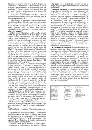 bautizada la "misma hora de la noche", la cual era         del pecado, (3) la entrada en Cristo, o sea en su
 después de la medianoche.37 Otro hombre, al oír el         cuerpo, la iglesia y (4) comenzar la vida nueva como
 evangelio por primera vez, en ese momento quiso ser        hijo de Dios.
 bautizado.38 Estos ejemplos nos señalan que los               Modo de bautismo. Los diccionarios del idioma
 creyentes sintieron una urgencia en el asunto del          griego dan la definición del verbo "bautizar" así:
 bautismo. Pero, ¿por qué?                                  zambullir, sumergir. La forma del bautismo bíblico,
    La necesidad del bautismo bíblico. La Biblia            entonces, es inmersión. La Biblia describe el
 nos muestra claramente la relación existente entre el      bautismo como una sepultura y una resurrección,55 el
 bautismo y la salvación.                                   símbolo de la sepultura y resurrección de Cristo.56 Se
    (1) Para recibir el perdón de pecados uno tiene que     ve claramente que el rociamiento o el
ser bautizado. Pedro dijo a los judíos que creyeron en      derramamiento de agua como modo de bautismo no
Cristo que tenían que arrepentirse y ser bautizados         simboliza una sepultura. Los ejemplos bíblicos
"para el perdón de vuestros pecados".39 Al Apóstol          confirman también el principio del bautismo por la
Pablo, llamado Saulo de Tarso antes de su                   inmersión. El bautismo de Juan requirió “mucho
conversión le fue ordenado: "Levántate, bautízate           agua”.57 En el bautismo de Jesús, él “subió del
y lava tus pecados".40                                      agua”. 58 No había necesidad de bajar al río para
   (2) Para ser salvo del castigo por los pecados pasados   tener un poco de agua rociada en la cabeza. Cuando
uno tiene que ser bautizado. Cristo dijo: "El que           Felipe bautizó al eunuco según las instrucciones
creyere y fuere bautizado será salvo; mas el que no         del Espíritu Santo, “descendieron ambos al agua,
creyere será condenado".41 Este versículo nos               Felipe y el eunuco, y le bautizó”, y después del
enseña que para ser condenado solamente hay que             bautismo, “subieron del agua” y el eunuco “siguió
llenar un requisito: no creer. Pero, para ser salvo es      gozoso su camino”.59 Solamente la inmersión se
necesario llenar dos requisitos: creer y ser bautizado.     asemeja al cuadro que nos presentan estos
Pedro dijo que "el bautismo nos salva" de la misma          ejemplos del bautismo bíblico.
manera en que Noé fue salvado por las aguas del                Candidatos al bautismo. Un candidato para el
diluvio.42 Así como el diluvio separó a Noé del mundo       bautismo tiene que llenar ciertos requisitos. (1)
malvado y de su destrucción, el bautismo nos separa         Tiene que creer en Cristo.60 El bautismo es un acto de
del pecado y de su consecuencia, la muerte                  fe, nacido de una buena conciencia. 61 Así que los
espiritual. Esto no significa que es el agua lo que         incrédulos y los niños que no pueden creer no pueden
nos salva. ¡De ninguna manera! La salvación se nos          calificarse para ser bautizados. (2) Tiene que
ofrece gratuitamente por la gracia de Dios mediante         arrepentirse antes de ser bautizado. 62 Los que no
el sacrificio de Cristo. Como dice Pedro: “El               están dispuestos a dejar el pecado y los que no se
bautismo nos salva... por la                                arrepienten no deben ser bautizados. Los niños no
resurrección de Cristo”.43 El bautismo nos salva por        tienen pecado,63 ni están en peligro de perdición. 64
lo que simboliza: la muerte, la sepultura y la              Por eso no necesitan el bautismo, ya que no tienen
resurrección de Cristo.44 El bautismo expresa la fe         nada de que arrepentirse ni necesitan el perdón. (3)
del hombre en la obra de Dios porque al bautizarse          Tiene que entender el propósito y el modo
uno resucita con Cristo “por la fe en la operación          escritural del bautismo antes de ser bautizado:
de Dios”.45 El bautismo salva a los pecadores de            que es una inmersión en agua para el perdón de
igual manera como el lavarse dio vista al ciego.46          sus pecados y para entrar en Cristo, no en una secta
Jesús mandó al ciego que se lavara los ojos en agua         religiosa.65 Uno que ha sido bautizado con el
para recibir la vista. Por lavarse según el                 propósito o del modo erróneo debe ser bautizado
mandamiento de Cristo, él demostró su fe en                 otra vez correctamente.66
Cristo; y después de cumplir lo que le había sido
ordenado por fe, el ciego fue sanado por el poder de
Dios. De igual manera hoy en día uno demuestra su           37
                                                                 Hechos 16:25-33   48
                                                                                        Romanos 6:3,4      58
                                                                                                                Mateo 3:16
fe en Cristo obedeciendo su mandamiento de ser              38
                                                               Hechos 8:35-38      49
                                                                                      I Corintios 12:13;   59
                                                                                                              Hechos 8:38,39
bautizado, y al hacerlo, Dios, no el agua, lo salva.        39
                                                            40
                                                               Hechos 2:38
                                                                                   50
                                                                                      Colosenses 1:18      60
                                                                                                           61
                                                                                                              Marcos 16:16
   (3) Para entrar “en Cristo” uno tiene que ser            41
                                                              Hechos 22: 16
                                                               Marcos 16:16        51
                                                                                      Gálatas 3:27
                                                                                     Gálatas 3:26,27       62
                                                                                                              I Pedro 3:21
                                                                                                              Hechos 2:38
bautizado. La salvación está en Cristo.47 De modo que       42
                                                               I Pedro 3:20 ,21    52
                                                                                      Juan 3:3-5           63
                                                                                                              Ezequiel 18:20
                                                            43                     53                      64
el hombre tiene que entrar en Cristo para recibir la        44
                                                                I Pedro 3:21
                                                                Romanos 6:3,4      54
                                                                                      Romanos 6:3,4
                                                                                      Tito 3:5             65
                                                                                                              Mateo 18:3,10;19:14
                                                                                                              Marcos 16:16; Hechos 2:38;
salvación. Uno tiene que ser bautizado para entrar en       45
                                                               Colosenses2:12      55
                                                                                      Colosenses 2:12         Gálatas 3:27
Cristo 48 y para entrar en la iglesia, que es “su           46
                                                            47
                                                              Juan 9:1-7           56
                                                                                   57
                                                                                      Romanos 6:3,4        66
                                                                                                              Hechos 19:1-5
                                                               II Timoteo 2:10        Juan 3:23
cuerpo”,49 y así ser “revestido de Cristo”.50
   (4) Para hacerse hijo de Dios uno tiene que ser
bautizado. Pablo dijo que por fe y bautismo uno llega
a ser hijo de Dios.51 Este es el nuevo nacimiento
del
cual Jesús habló a Nicodemo.52 Siendo enseñados por

el Espíritu Santo mediante la palabra, nacemos del
agua para andar en vida nueva. 53 Por eso, Pablo habla
del “lavamiento de la regeneración” y “la renovación
en el Espíritu Santo”. 54 En el bautismo uno está
separado de la vida antigua de pecado, y comienza la
vida nueva en la familia de Dios.
   Entonces vemos que el bautismo es esencial para:
(1) el perdón de pecados, (2) la salvación del castigo
 