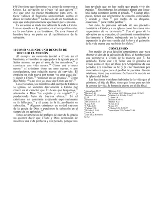 (4) Uno tiene que demostrar su deseo de someterse a            han revelado que no hay nadie que puede vivir sin
Cristo. La salvación se ofrece “al que quiera”. 67             pecado. 81 Sin embargo, los cristianos tienen que llevar
Así que uno no puede bautizarse para otro, ni                  una lucha constante contra el pecado. 82 Cuando ellos
tiene validez el bautismo administrado contra el               pecan, tienen que arrepentirse de corazón, confesando
deseo del individual.68 La decisión de ser bautizado es        y orando a Dios 83 por medio de su abogado,
algo que cada persona tiene que hacer por sí misma.            Jesucristo, 84 para recibir perdón 85.
   Es así como se rinde inicialmente la vida a Cristo.            Por esto, la persona salvada de sus pecados
Uno se somete en fe genuina, en el arrepentimiento,            considera a Cristo y a su iglesia como las cosas más
en la confesión y en bautismo. De esta forma el                importantes de su existencia. 86 Con el gozo de la
hombre hace su parte en el recibimiento de la                  salvación en su corazón, el continuará sometiéndose
salvación.                                                     diariamente a Cristo, trabajando en la iglesia y
                                                               esperando la gloriosa venida del Señor y el galardón
                                                               de la vida eterna que recibirán los fieles.87

II COMO SE RINDE UNO DESPUÉS DE                                                     CONCLUSIÓN
                                                                  Por medio de esta lección aprendemos que para
   RECIBIR EL PERDÓN
   Al cumplir su sumisión inicial a Cristo en el               obtener el don de la salvación de Dios, el hombre tiene
bautismo, el hombre es agregado a la iglesia por el            que someterse a Cristo de la manera que Él ha
Señor mismo, no por el voto de los miembros; 69 y              señalado. Tiene que: (1) Tener una fe genuina en
comienza una vida nueva. 70 Como una criatura                  Cristo como el Hijo de Dios; (2) Arrepentirse de sus
                                                               pecados; (3) Confesar su fe; y (4) Ser bautizado por
nueva 71 el cristiano tiene un amo nuevo, y por
consiguiente, una relación nueva de servicio. Él               inmersión en agua para el perdón de pecados. Siendo
                                                               cristiano, tiene que continuar fiel hasta la muerte en
empieza su vida nueva por tomar “su cruz cada día”
                                                               la iglesia del Señor.
y seguir a Cristo,72 “andando en sus pisadas”.73 Como
dijo Pablo: “Ya no vivo yo, mas vive Cristo en mí”. 74            Las lecciones venideras hablarán de la vida que el
   Los cristianos, los miembros del cuerpo de Cristo o         cristiano, el hijo de Dios, tiene que llevar para recibir
la iglesia, se someten diariamente a Cristo por                la corona de vida, la herencia eterna en el día final.
crecer en el carácter que Él desea que tengamos, 75       67
                                                             Apocalipsis 22:17          78
                                                                                           Hebreos 3:12
adorando a Dios “en espíritu y en verdad”, 76 y           68
                                                          69
                                                             Hechos 2:41                79
                                                                                        80
                                                                                           I Corintios 10:12; Hebreos 6:4-6; 10:26-31
                                                             Hechos 2:47; I Corintios      Gálatas 5:4; II Pedro 2:20-22
produciendo fruto de buenas obras. 7 7 Si el              12:13                         81
                                                                                           1 Juan 1:8
cristiano no continúa creciendo espiritualmente           70
                                                          71
                                                             Romanos 6:4                82
                                                                                        83
                                                                                           Efesios 6:10-18
su fe fallecerá, 78 y él caerá de la fe, perdiendo su     72
                                                             II Corintios 5:17
                                                             Lucas 9:23                 84
                                                                                          Hechos 8:22
                                                                                           I Juan 2:1,2
salvación. 79 Algunos cristianos en verdad cayeron        73
                                                             I Pedro 2:21               85
                                                                                           I Juan 1:9
                                                          74                            86
de la gracia de Dios y perdieron la salvación en el          Calatas 2:20                  Efesios 3:21; 5:25-27
                                                          75                            87
                                                             II Pedro 1:5-10               Apocalipsis 2:10; Mateo 25:46
tiempo de los apóstoles.80                                76
                                                             Juan 4:24
                                                          77
   Estas advertencias del peligro de caer de la gracia       Juan 15:2; Romanos
                                                          12:1,2
no quieren decir que Cristo y Dios demandan de
nosotros una vida perfecta y sin pecado, porque nos
 