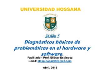 Facilitador: Prof. Eliécer Espinosa
Email: elespinosa08@gmail.com
Abril, 2018
Sesión 5
Diagnósticos básicos de
problemáticas en el hardware y
software.
UNIVERSIDAD HOSSANA
 