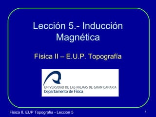 Física II. EUP Topografía - Lección 5 1
Lección 5.- Inducción
Magnética
Física II – E.U.P. Topografía
 