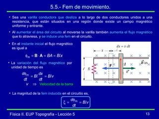 Física II. EUP Topografía - Lección 5 13
5.5.- Fem de movimiento.
• Sea una varilla conductora que desliza a lo largo de dos conductores unidos a una
resistencia, que están situados en una región donde existe un campo magnético
uniforme y entrante.
• Al aumentar el área del circuito al moverse la varilla también aumenta el flujo magnético
que lo atraviesa, y se induce una fem en el circuito.
• En el instante inicial el flujo magnético
es igual a
xBBA l==⋅=φ ABm
• La variación del flujo magnético por
unidad de tiempo es
vB
dt
dx
B
dt
d
ll ==
φm
⇒v Velocidad de la barra
• La magnitud de la fem inducida en el circuitio es,
vB
dt
d
l=
φ
=ξ m
IF
 