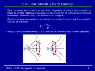 Física II. EUP Topografía - Lección 5 6
5.3.- Fem inducida y ley de Faraday.
• Para una espira de conductor en un campo magnético, si varía el flujo magnético a
través de un área rodeada por la espira, se induce una fem en la misma que se detecta
usualmente observando una corriente eléctrica en la espira.
• Esta fem es igual en magnitud a la variación por unidad de tiempo del flujo magnético
inducido en el circuito,
dt
d mφ
−=ξ
• El signo menos está relacionado con la dirección de la fem inducida (se verá después).
 