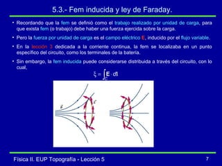 Física II. EUP Topografía - Lección 5 7
5.3.- Fem inducida y ley de Faraday.
• Recordando que la fem se definió como el trabajo realizado por unidad de carga, para
que exista fem (o trabajo) debe haber una fuerza ejercida sobre la carga.
• Pero la fuerza por unidad de carga es el campo eléctrico E, inducido por el flujo variable.
• En la lección 3 dedicada a la corriente continua, la fem se localizaba en un punto
específico del circuito, como los terminales de la batería.
• Sin embargo, la fem inducida puede considerarse distribuida a través del circuito, con lo
cual,
∫ ⋅=ξ
C
dlE
 