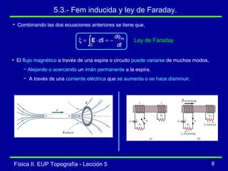 Física II. EUP Topografía - Lección 5 8
5.3.- Fem inducida y ley de Faraday.
• Combinando las dos ecuaciones anteriores se tiene que,
dt
d
d
C
mφ
−=⋅=ξ ∫ lE Ley de Faraday
• El flujo magnético a través de una espira o circuito puede variarse de muchos modos,
− Alejando o acercando un imán permanente a la espira.
− A través de una corriente eléctrica que se aumenta o se hace disminuir.
 