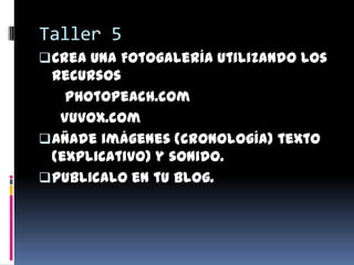 Taller 5
 Crea una Fotogalería utilizando los
  recursos
    Photopeach.com
   Vuvox.com
 Añade imágenes (cronología) texto
  (explicativo) y sonido.
 Publicalo en tu blog.
 