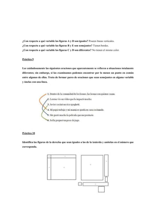 ¿Con respecto a qué variable las figuras A y D son iguales? Poseen líneas verticales.
¿Con respecto a qué variable las figuras B y E son semejantes? Tienen bordes.
¿Con respecto a qué variable las figuras C y D son diferentes? No tienen el mismo color.

Práctica 9

Lee cuidadosamente las siguientes oraciones que aparentemente se refieren a situaciones totalmente
diferentes; sin embargo, si las examinamos podemos encontrar por lo menos un punto en común
entre algunas de ellas. Trata de formar pares de oraciones que sean semejantes en alguna variable
y únelas con una línea.

Práctica 10

Identifica las figuras de la derecha que sean iguales a las de la izuierda y anótelas en el número que
corresponda.

 